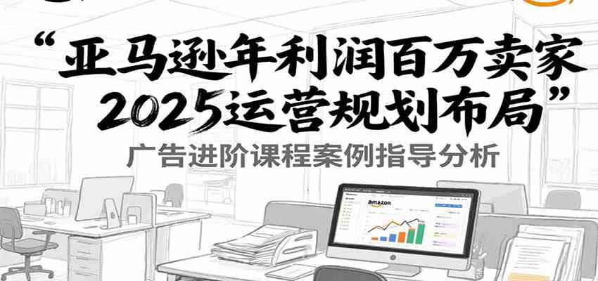 亚马逊年利润百万卖家2025运营规划布局，广告进阶课程案例指导分析