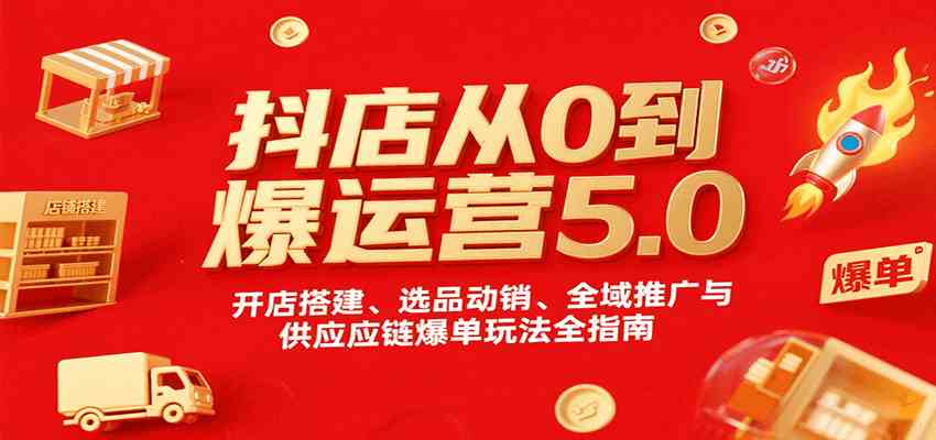 抖店从0到爆运营5.0，开店搭建、选品动销、全域推广与供应链爆单玩法全指南